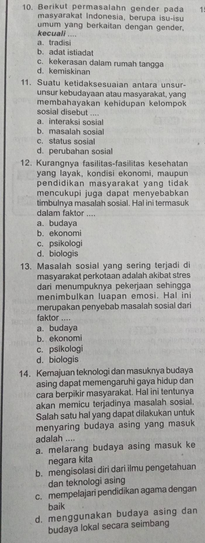 Berikut permasalahn gender pada 1
masyarakat Indonesia, berupa isu-isu
umum yang berkaitan dengan gender,
kecuali ....
a.tradisi
b. adat istiadat
c. kekerasan dalam rumah tangga
d. kemiskinan
11. Suatu ketidaksesuaian antara unsur-
unsur kebudayaan atau masyarakat, yang
membahayakan kehidupan kelompok
sosial disebut ....
a. interaksi sosial
b. masalah sosial
c. status sosial
d. perubahan sosial
12. Kurangnya fasilitas-fasilitas kesehatan
yang layak, kondisi ekonomi, maupun
pendidikan masyarakat yang tidak 
mencukupi juga dapat menyebabkan
timbulnya masalah sosial. Hal ini termasuk
dalam faktor ....
a. budaya
b. ekonomi
c. psikologi
d. biologis
13. Masalah sosial yang sering terjadi di
masyarakat perkotaan adalah akibat stres
dari menumpuknya pekerjaan sehingga
menimbulkan luapan emosi. Hal ini
merupakan penyebab masalah sosial dari
faktor ....
a. budaya
b. ekonomi
c. psikologi
d. biologis
14. Kemajuan teknologi dan masuknya budaya
asing dapat memengaruhi gaya hidup dan
cara berpikir masyarakat. Hal ini tentunya
akan memicu terjadinya masalah sosial.
Salah satu hal yang dapat dilakukan untuk
menyaring budaya asing yang masuk
adalah ....
a. melarang budaya asing masuk ke
negara kita
b. mengisolasi diri dari ilmu pengetahuan
dan teknologi asing
c. mempelajari pendidikan agama dengan
baik
d. menggunakan budaya asing dan
budaya lokal secara seimbang