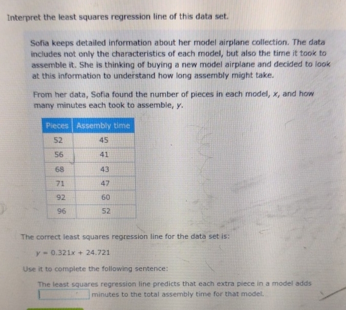 Interpret the least squares regression line of this data set. 
Sofia keeps detailed information about her model airplane collection. The data 
includes not only the characteristics of each model, but also the time it took to 
assemble it. She is thinking of buying a new model airplane and decided to look 
at this information to understand how long assembly might take. 
From her data, Sofia found the number of pieces in each model, x, and how 
many minutes each took to assemble, y. 
The correct least squares regression line for the data set is:
y=0.321x+24.721
Use it to complete the following sentence: 
The least squares regression line predicts that each extra piece in a model adds 
...°° minutes to the total assembly time for that model.