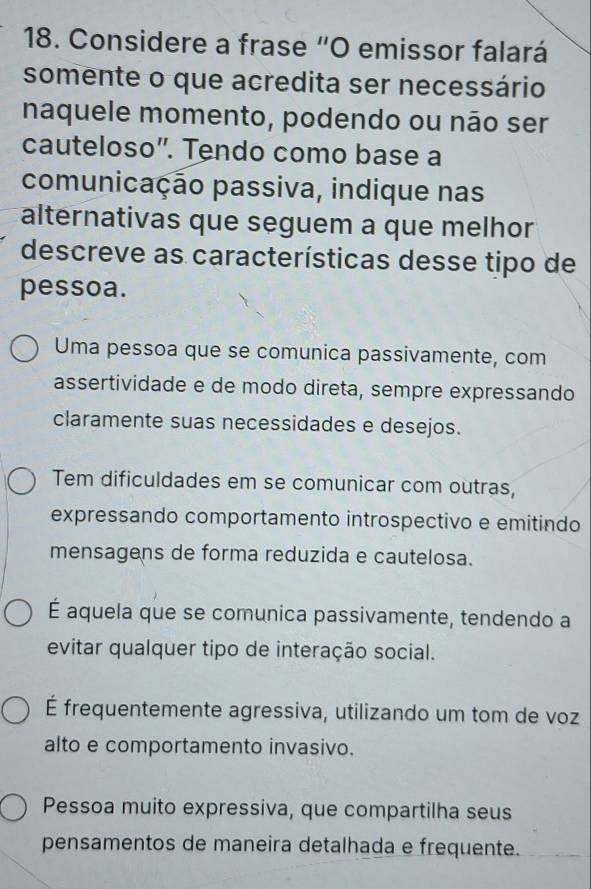 Considere a frase “O emissor falará
somente o que acredita ser necessário
naquele momento, podendo ou não ser
cauteloso”. Tendo como base a
comunicação passiva, indique nas
alternativas que seguem a que melhor
descreve as características desse tipo de
pessoa.
Uma pessoa que se comunica passivamente, com
assertividade e de modo direta, sempre expressando
claramente suas necessidades e desejos.
Tem dificuldades em se comunicar com outras,
expressando comportamento introspectivo e emitindo
mensagens de forma reduzida e cautelosa.
É aquela que se comunica passivamente, tendendo a
evitar qualquer tipo de interação social.
É frequentemente agressiva, utilizando um tom de voz
alto e comportamento invasivo.
Pessoa muito expressiva, que compartilha seus
pensamentos de maneira detalhada e frequente.