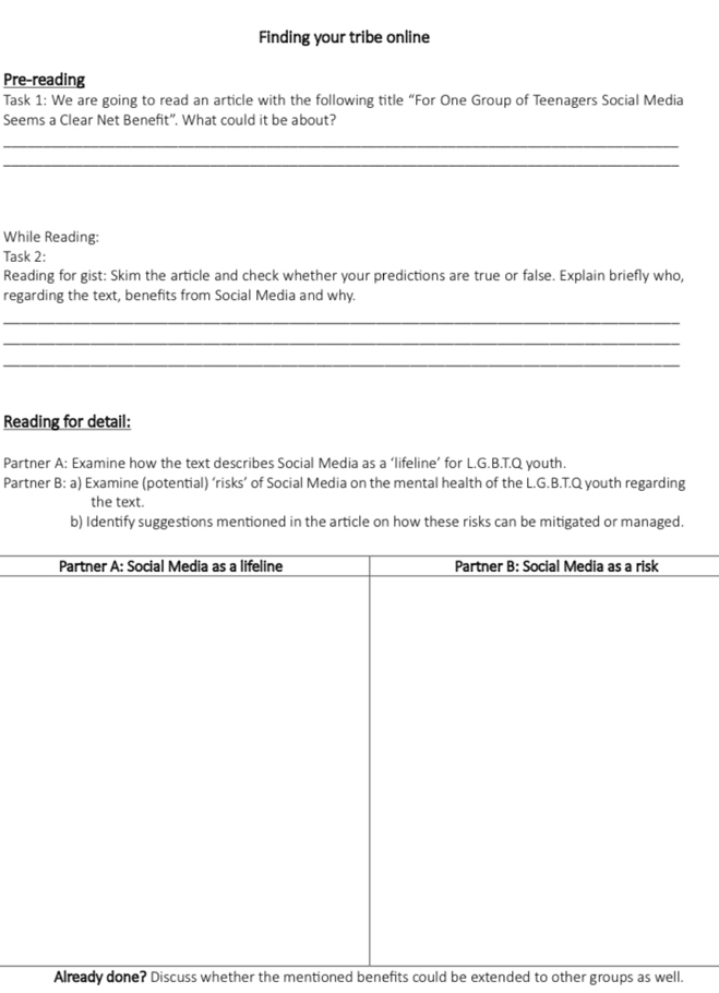 Finding your tribe online 
Pre-reading 
Task 1: We are going to read an article with the following title “For One Group of Teenagers Social Media 
Seems a Clear Net Benefit”. What could it be about? 
_ 
_ 
While Reading: 
Task 2: 
Reading for gist: Skim the article and check whether your predictions are true or false. Explain briefly who, 
regarding the text, benefits from Social Media and why. 
_ 
_ 
_ 
Reading for detail: 
Partner A: Examine how the text describes Social Media as a ‘lifeline’ for L.G.B.T.Q youth. 
Partner B: a) Examine (potential) ‘risks’ of Social Media on the mental health of the L.G.B.T.Q youth regarding 
the text. 
b) Identify suggestions mentioned in the article on how these risks can be mitigated or managed. 
Already done? Discuss whether the mentioned benefits could be extended to other groups as well.