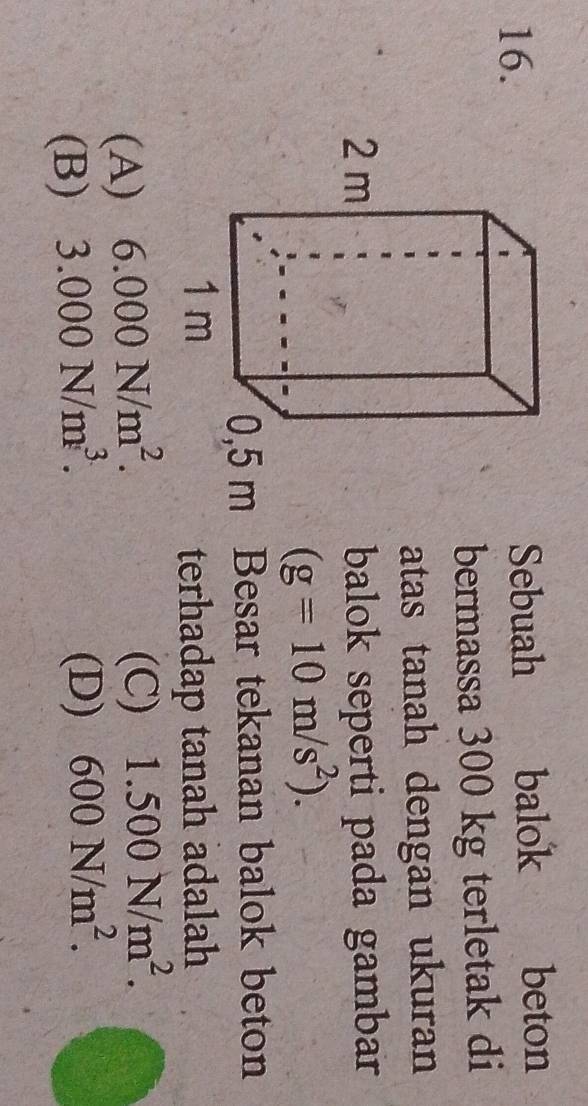 Sebuah balok beton
bermassa 300 kg terletak di
atas tanah dengan ukuran
balok seperti pada gambar
(g=10m/s^2).
0,5 m Besar tekanan balok beton
terhadap tanah adalah
(A) 6.000N/m^2.
(C) 1.500N/m^2.
(B) 3.000N/m^3.
(D) 600N/m^2.