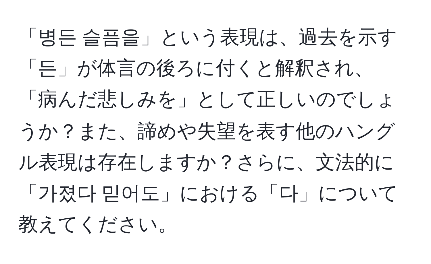 「병든 슬픔을」という表現は、過去を示す「든」が体言の後ろに付くと解釈され、「病んだ悲しみを」として正しいのでしょうか？また、諦めや失望を表す他のハングル表現は存在しますか？さらに、文法的に「가졌다 믿어도」における「다」について教えてください。