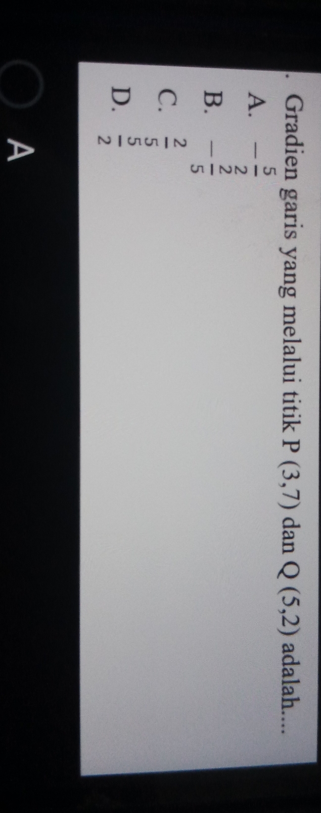 Gradien garis yang melalui titik P(3,7) dan Q(5,2) adalah....
A. - 5/2 
B. - 2/5 
C.  2/5 
D.  5/2 
A