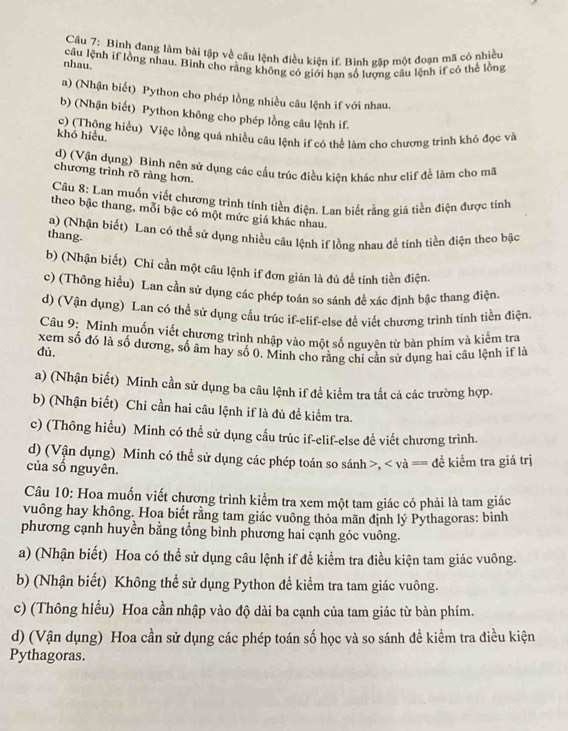Bình đang làm bài tập về câu lệnh điều kiện if, Bình găp một đoạn mã có nhiều
nhau. câu lệnh if lồng nhau. Bình cho rằng không có giới hạn số lượng câu lệnh if có thể lồng
a) (Nhận biết) Python cho phép lồng nhiều câu lệnh if với nhau,
b) (Nhận biết) Python không cho phép lồng câu lệnh if
khó hiểu. c) (Thộng hiểu) Việc lồng quá nhiều câu lệnh if có thể làm cho chương trình khỏ đọc và
d) (Vận dụng) Bình nên sử dụng các cầu trúc điều kiên khác như clif đề làm cho mã
chương trình rõ ràng hơn.
Câu 8: Lan muốn viết chương trình tính tiền điện. Lan biết rằng giá tiền điện được tỉnh
theo bậc thang, mỗi bậc có một mức giá khác nhau.
a) (Nhận biết) Lan có thể sử dụng nhiều câu lệnh if lồng nhau để tính tiền điện theo bậc
thang.
b) (Nhận biết) Chi cần một câu lệnh if đơn giản là đủ để tính tiền điện.
c) (Thông hiểu) Lan cần sử dụng các phép toán so sánh để xác định bậc thang điện.
d) (Vận dụng) Lan có thể sử dụng cấu trúc if-elif-else đề viết chương trình tính tiền điện.
Câu 9: Minh muốn viết chương trình nhập vào một số nguyên từ bàn phím và kiểm tra
dù, xem số đó là số dương, số âm hay số 0. Minh cho rằng chỉ cần sử dụng hai câu lệnh if là
a) (Nhận biết) Minh cần sử dụng ba câu lệnh if đề kiểm tra tất cả các trường hợp.
b) (Nhận biết) Chỉ cần hai câu lệnh if là đủ đề kiểm tra.
c) (Thông hiểu) Minh có thể sử dụng cầu trúc if-elif-else đề viết chương trình.
d) (Vận dụng) Minh có thể sử dụng các phép toán so sánh >, < và == để kiểm tra giá trị
của số nguyên.
Câu 10: Hoa muốn viết chương trình kiểm tra xem một tam giác có phải là tam giác
vuông hay không. Hoa biết rằng tam giác vuông thỏa mãn định lý Pythagoras: bình
phương cạnh huyền bằng tổng bình phương hai cạnh góc vuông.
a) (Nhận biết) Hoa có thể sử dụng câu lệnh if để kiểm tra điều kiện tam giác vuông.
b) (Nhận biết) Không thể sử dụng Python để kiểm tra tam giác vuông.
c) (Thông hiểu) Hoa cần nhập vào độ dài ba cạnh của tam giác từ bàn phím.
d) (Vận dụng) Hoa cần sử dụng các phép toán số học và so sánh đề kiểm tra điều kiện
Pythagoras.