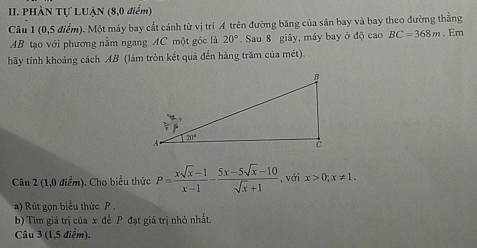 PHÀN Tự LUẠN (8,0 điểm)
Câu 1 (0,5 điểm). Một máy bay cất cánh từ vị trí A trên đường băng của sân bay và bay theo đường thắng
AB tạo với phương nằm ngang AC một góc là 20°. Sau 8 giây, máy bay ở độ cao BC=368m. Em
hãy tính khoảng cách AB (làm tròn kết quả đến hàng trăm của mét).
Câu 2 (1,0 điểm). Cho biểu thức P= (xsqrt(x)-1)/x-1 - (5x-5sqrt(x)-10)/sqrt(x)+1  , với x>0;x!= 1.
a) Rút gọn biểu thức P.
b) Tìm giá trị của x để P đạt giá trị nhỏ nhất.
Câu 3 (1,5 điểm).