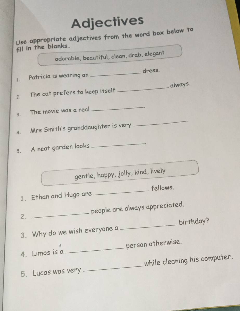 Adjectives 
Use appropriate adjectives from the word box below to 
fill in the blanks. 
adorable, beautiful, clean, drab, elegant 
1. Patricia is wearing an _dress. 
2. The cat prefers to keep itself _always. 
3. The movie was a real 
_ 
_ 
4. Mrs Smith's granddaughter is very . 
5. A neat garden looks 
_ 
gentle, happy, jolly, kind, lively 
1. Ethan and Hugo are _fellows. 
2. _people are always appreciated. 
3. Why do we wish everyone a _birthday? 
4. Limos is a _person otherwise. 
5. Lucas was very _while cleaning his computer.