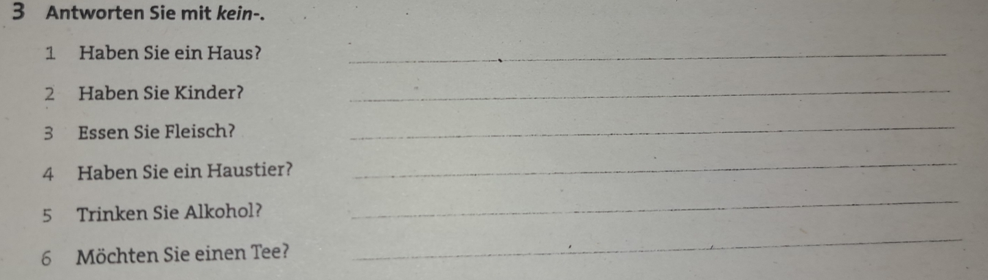 Antworten Sie mit kein-. 
1 Haben Sie ein Haus?_ 
2 Haben Sie Kinder? 
_ 
3 Essen Sie Fleisch? 
_ 
4 Haben Sie ein Haustier? 
_ 
5 Trinken Sie Alkohol? 
_ 
6 Möchten Sie einen Tee? 
_