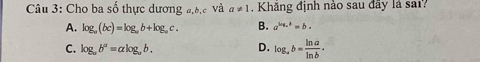 Cho ba số thực dương a, b, c Và a!= 1. Khăng định nào sau đây là sai?
A. log _a(bc)=log _ab+log _ac. B. a^(log _a)b=b.
C. log _ab^(alpha)=alpha log _ab. D. log _ab= ln a/ln b .