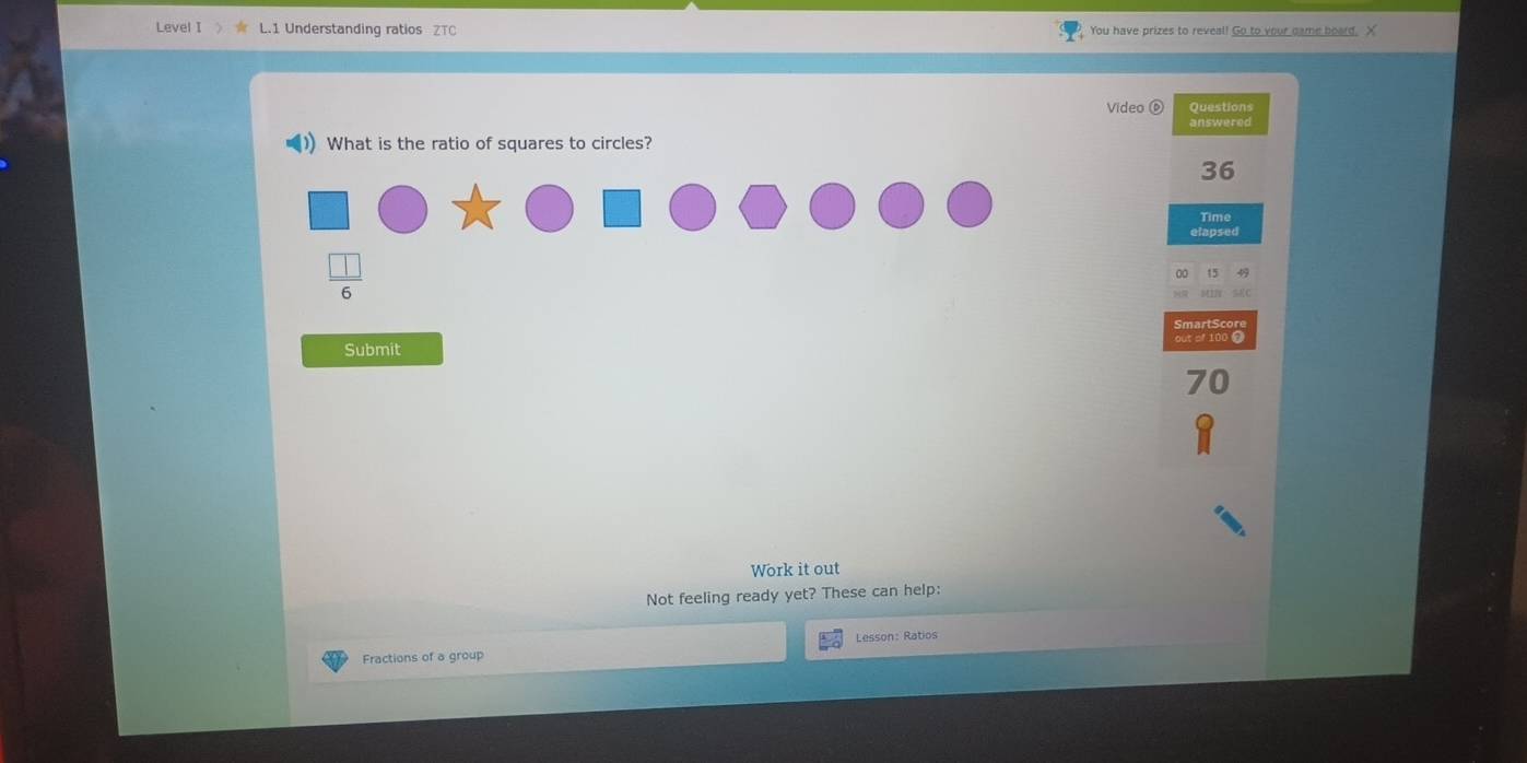 Level I L.1 Understanding ratios ZTC You have prizes to reveal! Go to your came board. X 
Video ⑥ Questions 
answered 
)) What is the ratio of squares to circles?
36
Time 
elapsed 
 □ /6  
Submit 
n 
Work it out 
Not feeling ready yet? These can help: 
Fractions of a group Lesson: Ratios