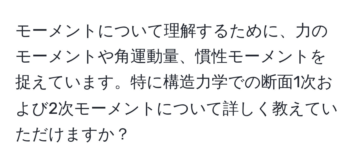 モーメントについて理解するために、力のモーメントや角運動量、慣性モーメントを捉えています。特に構造力学での断面1次および2次モーメントについて詳しく教えていただけますか？