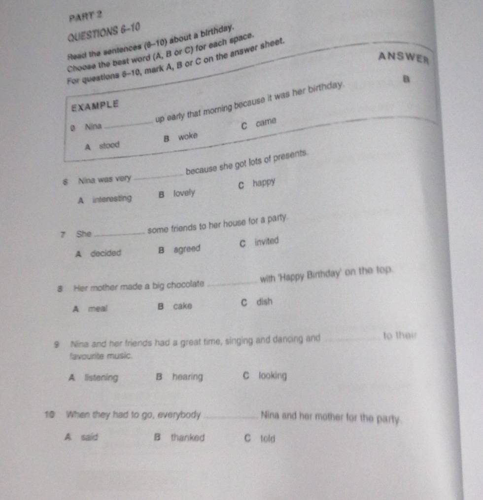 Read the sentences (6-10) about a birthday.
Choose the best word (A, B or C) for each space.
ANSWER
For questions 8-10, mark A, B or C on the answer sheet.
B
up early that morning because it was her birthday.
EXAMPLE
0 Nina
A stood B woke C came
because she got lots of presents.
8 Nina was very
_
A interesting B lovely c happy
7 She_
some friends to her house for a party.
A decided B agreed C invited
8 Her mother made a big chocolate _with 'Happy Birthday' on the top.
A. meal B cake C dish
9 Nina and her friends had a great time, singing and dancing and _to their
favourite music.
A listening B hearing C looking
10 When they had to go, everybody _Nina and her mother for the party.
A said B thanked C told