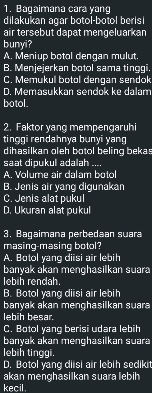 Bagaimana cara yang
dilakukan agar botol-botol berisi
air tersebut dapat mengeluarkan
bunyi?
A. Meniup botol dengan mulut.
B. Menjejerkan botol sama tinggi.
C. Memukul botol dengan sendok
D. Memasukkan sendok ke dalam
botol.
2. Faktor yang mempengaruhi
tinggi rendahnya bunyi yang
dihasilkan oleh botol beling bekas
saat dipukul adalah ....
A. Volume air dalam botol
B. Jenis air yang digunakan
C. Jenis alat pukul
D. Ukuran alat pukul
3. Bagaimana perbedaan suara
masing-masing botol?
A. Botol yang diisi air lebih
banyak akan menghasilkan suara
lebih rendah.
B. Botol yang diisi air lebih
banyak akan menghasilkan suara
lebih besar.
C. Botol yang berisi udara lebih
banyak akan menghasilkan suara
lebih tinggi.
D. Botol yang diisi air lebih sedikit
akan menghasilkan suara lebih
kecil.