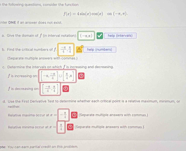 the following questions, consider the function
f(x)=4sin (x)cos (x) on (-π ,π ). 
Enter DNE if an answer does not exist. 
a. Give the domain of ƒ (in interval notation): (-π ,π ) help (intervals) 
b. Find the critical numbers of f.  (-π )/4 ,  π /4  help (numbers) 
(Separate multiple answers with commas.) 
c. Determine the intervals on which f is increasing and decreasing.
f is increasing on: [-π , (-π )/4 ] ∪ [ π /4 ,π ] ①
f is decreasing on: [ (-π )/4 , π /4 ] ① 
d. Use the First Derivative Test to determine whether each critical point is a relative maximum, minimum, or 
neither. 
Relative maxima occur at x=|- π /4  ⑪ (Separate multiple answers with commas.) 
Relative minima occur at x=| π /4  ❹ (Separate multiple answers with commas.) 
ote: You can earn partial credit on this problem.