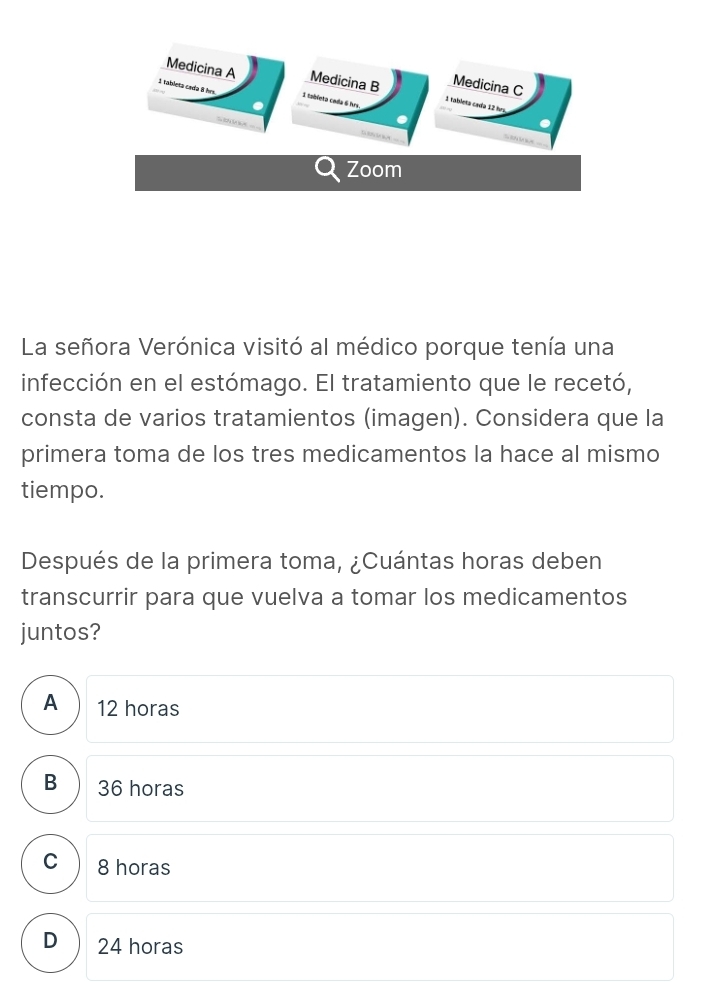 La señora Verónica visitó al médico porque tenía una
infección en el estómago. El tratamiento que le recetó,
consta de varios tratamientos (imagen). Considera que la
primera toma de los tres medicamentos la hace al mismo
tiempo.
Después de la primera toma, ¿Cuántas horas deben
transcurrir para que vuelva a tomar los medicamentos
juntos?
A 12 horas
B 36 horas
C 8 horas
D 24 horas