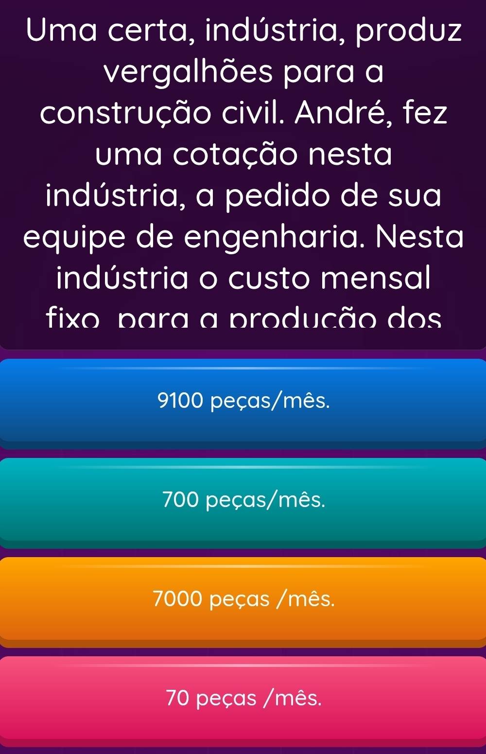 Uma certa, indústria, produz
vergalhões para a
construção civil. André, fez
uma cotação nesta
indústria, a pedido de sua
equipe de engenharia. Nesta
indústria o custo mensal
fixo para a produção dos
9100 peças/mês.
700 peças/mês.
7000 peças /mês.
70 peças /mês.