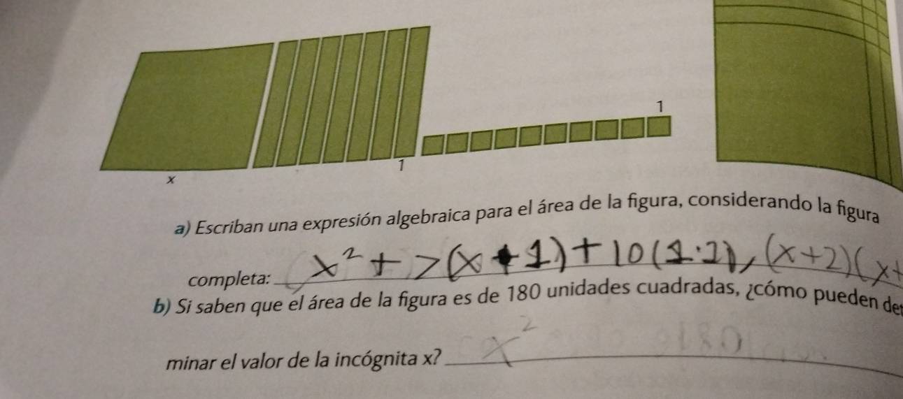 1 
1 
x 
a) Escriban una expresión algebraica para el área de la figura, considerando la figura 
completa: 
_ 
b) Si saben que el área de la figura es de 180 unidades cuadradas, ¿cómo pueden de 
minar el valor de la incógnita x? 
_