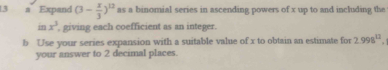 a Expand (3- x/3 )^12 as a binomial series in ascending powers of x up to and including the 
in x^3 , giving each coefficient as an integer. 
b Use your series expansion with a suitable value of x to obtain an estimate for 2.998^(12), 
your answer to 2 decimal places.