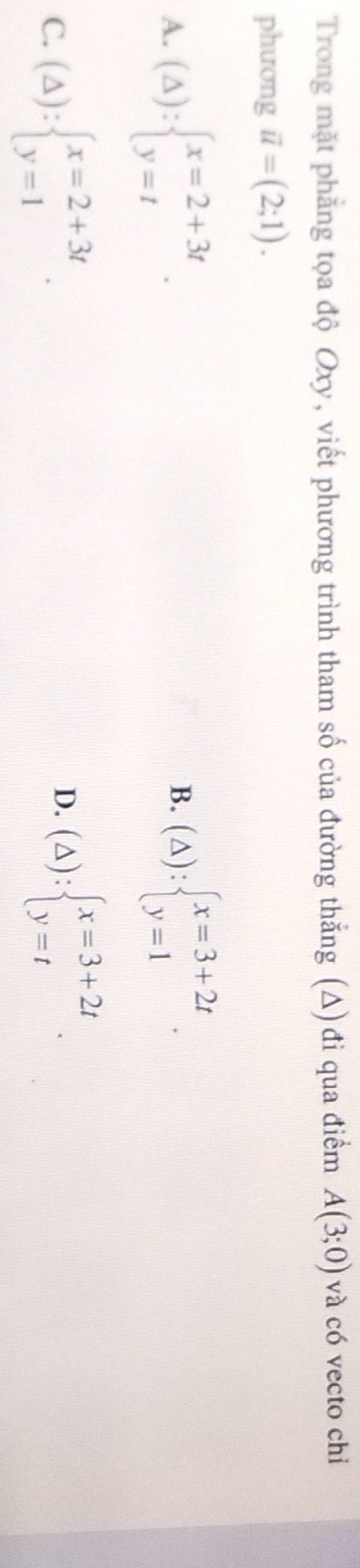 Trong mặt phẳng tọa độ Oxy, viết phương trình tham số của đường thắng (Δ) đi qua điểm A(3;0) và có vecto chi
phương vector u=(2;1).
A. (△ ):beginarrayl x=2+3t y=tendarray.. (△ ):beginarrayl x=3+2t y=1endarray.. 
B.
C. (△ ):beginarrayl x=2+3t y=1endarray..
D. (△ ):beginarrayl x=3+2t y=tendarray..