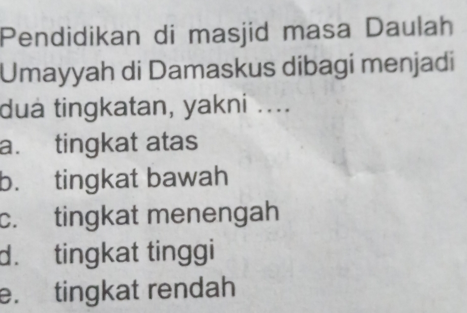 Pendidikan di masjid masa Daulah
Umayyah di Damaskus dibagi menjadi
dua tingkatan, yakni ....
a. tingkat atas
b. tingkat bawah
c. tingkat menengah
d. tingkat tinggi
e. tingkat rendah