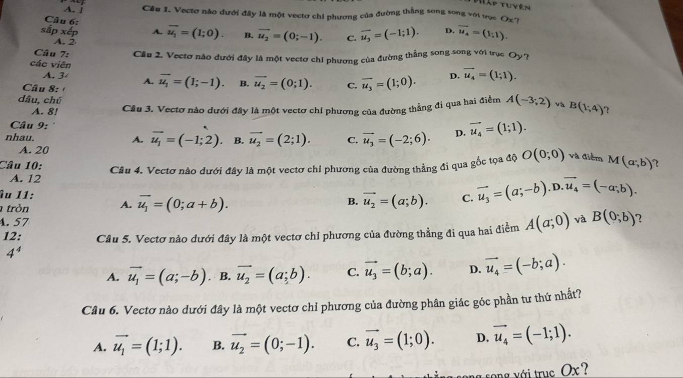 Tập tuyên
A. 1
Cầu 1. Vectơ nào đưới đây là một vectơ chi phương của đường thắng song song với trục Ox?
Câu 6:
sắp A. overline u_1=(1;0). B. vector u_2=(0;-1). C. vector u_3=(-1;1). D. vector u_4=(1;1).
A. 2
Cầu 2. Vectơ nào đưới đây là một vectơ chỉ phương của đường thẳng song song với trục O ?
Câu 7: D. vector u_4=(1;1).
các viên
A. 3 A. overline u_1=(1;-1). B. vector u_2=(0;1). C. vector u_3=(1;0).
Câu 8: '
dâu, chú
A. 8! Cầu 3. Vectơ nào dưới đây là một vectơ chỉ phương của đường thằng đi qua hai điểm A(-3;2) và B(1;4) 2
Câu 9: '
nhau. A. vector u_1=(-1;2) B. vector u_2=(2;1). C. vector u_3=(-2;6). D. vector u_4=(1;1).
A. 20
Câu 10: 2
A. 12 Câu 4. Vectơ nào dưới đây là một vectơ chỉ phương của đường thẳng đi qua gốc tọa độ O(0;0) và điểm M(a;b)
âu 11: vector u_2=(a;b). C. vector u_3=(a;-b).D.vector u_4=(-a;b).
tròn
A. vector u_1=(0;a+b).
B.
. 57
12:
Câu 5. Vectơ nào dưới đây là một vectơ chỉ phương của đường thẳng đi qua hai điểm A(a;0) và B(0;b) 2
4^4
A. vector u_1=(a;-b). B. vector u_2=(a;b). C. vector u_3=(b;a). D. vector u_4=(-b;a).
Cầu 6. Vectơ nào dưới đây là một vectơ chỉ phương của đường phân giác góc phần tư thứ nhất?
A. vector u_1=(1;1). B. vector u_2=(0;-1). C. vector u_3=(1;0). D. vector u_4=(-1;1).
a song với truc Ox ?