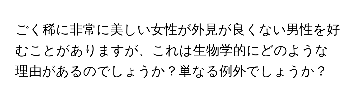 ごく稀に非常に美しい女性が外見が良くない男性を好むことがありますが、これは生物学的にどのような理由があるのでしょうか？単なる例外でしょうか？