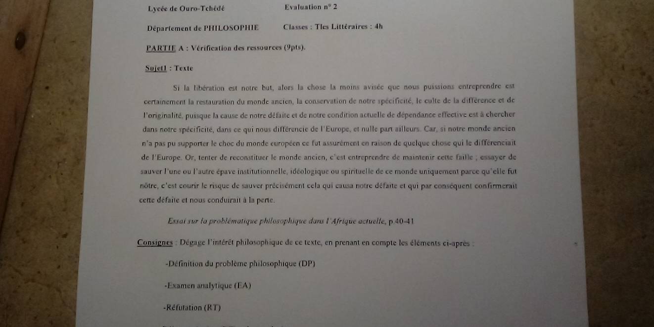 Lycée de Ouro-Tchédé Evaluation n°2 
Département de PHILOSOPHIE * Classes : Tles Littéraires : 4h 
PARTIE A : Vérification des ressources (9pts). 
Sujetl : Texte 
Si la libération est notre but, alors la chose la moins avisée que nous puissions entreprendre est 
certainement la restauration du monde ancien, la conservation de notre spécificité, le culte de la différence et de 
l'originalité, puisque la cause de notre défaite et de notre condition actuelle de dépendance effective est à chercher 
dans notre spécificité, dans ce qui nous différencie de l'Europe, et nulle part ailleurs. Car, si notre monde ancien 
n'a pas pu supporter le choc du monde européen ce fut assurément en raison de quelque chose qui le différenciait 
de l'Europe. Or, tenter de reconstituer le monde ancien, c'est entreprendre de maintenir cette faille ; essayer de 
sauver l'une ou l'autre épave institutionnelle, idéologique ou spirituelle de ce monde uniquement parce qu'elle fut 
nôtre, c'est courir le risque de sauver précisément cela qui causa notre défaite et qui par conséquent confirmerait 
cette défaîte et nous conduirait à la perte. 
Essai sur la problématique philosophique dans l'Afrique actuelle, p.40-41 
Consignes : Dégage l'intérêt philosophique de ce texte, en prenant en compte les éléments ci-après : 
-Définition du problème philosophique (DP) 
-Examen analytique (EA) 
-Réfutation (RT)