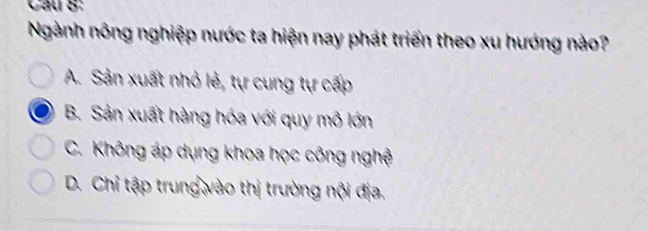 Cầu S:
Ngành nông nghiệp nước ta hiện nay phát triển theo xu hướng nào?
A. Sản xuất nhỏ lẻ, tự cung tự cấp
B. Sản xuất hàng hóa với quy mô lớn
C. Không áp dụng khoa học công nghệ
D. Chỉ tập trung vào thị trường nội địa.