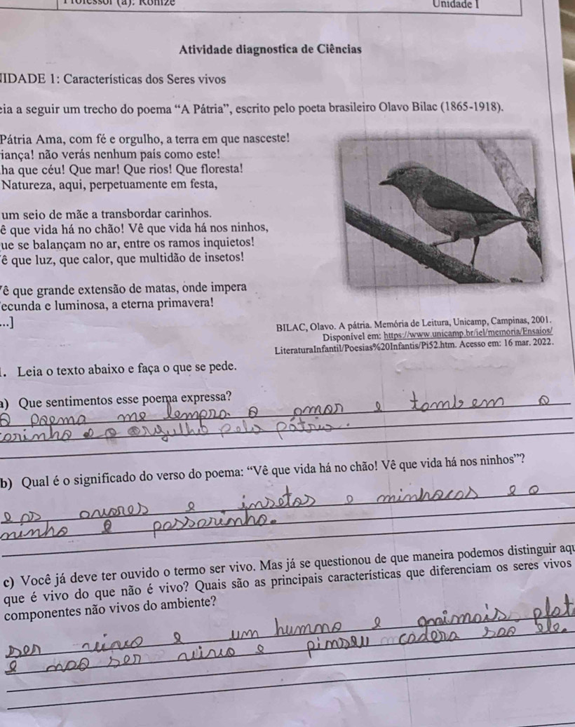 Unidade 1 
Atividade diagnostica de Ciências 
JIDADE 1: Características dos Seres vivos 
eia a seguir um trecho do poema “A Pátria”, escrito pelo poeta brasileiro Olavo Bilac (1865-1918). 
Pátria Ama, com fé e orgulho, a terra em que nasceste! 
iança! não verás nenhum país como este! 
ha que céu! Que mar! Que rios! Que floresta! 
Natureza, aqui, perpetuamente em festa, 
um seio de mãe a transbordar carinhos. 
ê que vida há no chão! Vê que vida há nos ninhos, 
fue se balançam no ar, entre os ramos inquietos! 
ê que luz, que calor, que multidão de insetos! 
Vê que grande extensão de matas, onde impera 
ecunda e luminosa, a eterna primavera! 
...] 
BILAC, Olavo. A pátria. Memória de Leitura, Unicamp, Campinas, 2001. 
Disponível em: https://www.unicamp.br/iel/memoria/Ensaios/ 
LiteraturaInfantil/Poesias%20Infantis/Pi52.htm. Acesso em: 16 mar. 2022. 
1. Leia o texto abaixo e faça o que se pede. 
a) Que sentimentos esse poema expressa? 
_ 
_ 
_ 
b) Qual é o significado do verso do poema: “Vê que vida há no chão! Vê que vida há nos ninhos”? 
_ 
_ 
c) Você já deve ter ouvido o termo ser vivo. Mas já se questionou de que maneira podemos distinguir aqu 
que é vivo do que não é vivo? Quais são as principais características que diferenciam os seres vivos 
_ 
componentes não vivos do ambiente? 
_ 
_ 
_