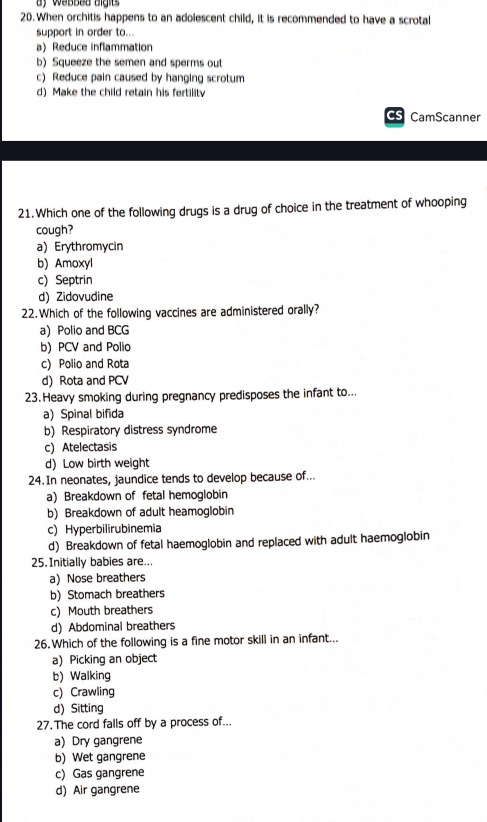 When orchitis happens to an adolescent child, it is recommended to have a scrotal
support in order to...
a) Reduce inflammation
b) Squeeze the semen and sperms out
c) Reduce pain caused by hanging scrotum
d) Make the child retain his fertility
CS CamScanner
21.Which one of the following drugs is a drug of choice in the treatment of whooping
cough?
a) Erythromycin
b) Amoxyl
c) Septrin
d) Zidovudine
22.Which of the following vaccines are administered orally?
a) Polio and BCG
b) PCV and Polio
c) Polio and Rota
d) Rota and PCV
23.Heavy smoking during pregnancy predisposes the infant to...
a)Spinal bifida
b) Respiratory distress syndrome
c) Atelectasis
d)Low birth weight
24. In neonates, jaundice tends to develop because of..
a) Breakdown of fetal hemoglobin
b) Breakdown of adult heamoglobin
c) Hyperbilirubinemia
d) Breakdown of fetal haemoglobin and replaced with adult haemoglobin
25. Initially babies are...
a) Nose breathers
b) Stomach breathers
c) Mouth breathers
d) Abdominal breathers
26. Which of the following is a fine motor skill in an infant...
a) Picking an object
b) Walking
c) Crawling
d) Sitting
27. The cord falls off by a process of...
a) Dry gangrene
b) Wet gangrene
c) Gas gangrene
d) Air gangrene