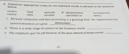 Substitute appropriate terms for the italicized words or phrases in the sentences
below.
field aptitude
variety careers offer suitable specialize in advancement consequently salary
1. Because computers and 'data processing is a growing field, the opportunities for
_
upward movement are great. advancement
2. There is a wide range of careers in the business world._
3. The employee quit his job because of the poor amount of money earned_
-8-