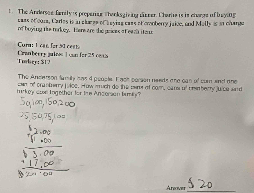 The Anderson family is preparing Thanksgiving dinner. Charlie is in charge of buying 
cans of corn, Carlos is in charge of buying cans of cranberry juice, and Molly is in charge 
of buying the turkey. Here are the prices of each item: 
Corn: 1 can for 50 cents
Cranberry juice: 1 can for 25 cents
Turkey: $17
The Anderson family has 4 people. Each person needs one can of corn and one 
can of cranberry juice. How much do the cans of corn, cans of cranberry juice and 
turkey cost together for the Anderson family? 
Answer_