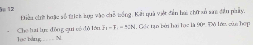 âu 12 
Điền chữ hoặc số thích hợp vào chỗ trống. Kết quả viết đến hai chữ số sau dấu phầy. 
Cho hai lực đồng qui có độ lớn F_1=F_2=50N. Góc tạo bởi hai lực là 90°. Độ lớn của hợp 
lực bằng. ....... N.