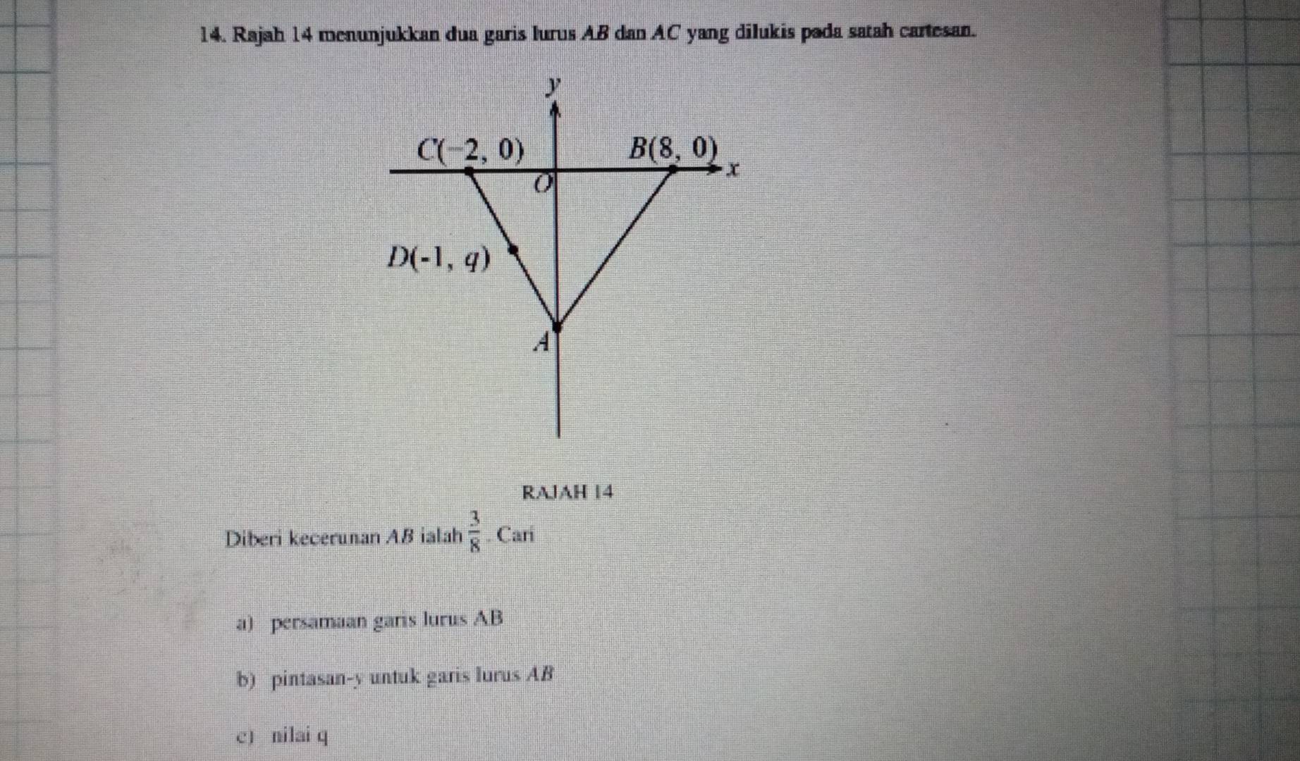 Rajah 14 menunjukkan dua garis lurus AB dan AC yang dilukis pada satah cartesan.
RAJAH 14
Diberi kecerunan AB ialah  3/8 .Cari
a) persamaan garis lurus AB
b) pintasan-y untuk garis lurus AB
c) nilai q