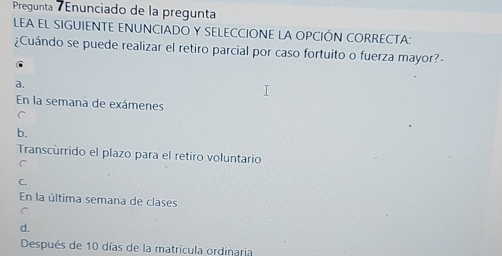 Pregunta 7 Enunciado de la pregunta
LEA EL SIGUIENTE ENUNCIADO Y SELECCIONE LA OPCIÓN CORRECTA:
¿Cuándo se puede realizar el retiro parcial por caso fortuito o fuerza mayor?-
a.
En la semana de exámenes
C
b.
Transcúrrido el plazo para el retiro voluntario
C.
En la última semana de clases
d.
Después de 10 días de la matricula ordinaria