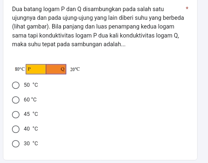 Dua batang logam P dan Q disambungkan pada salah satu *
ujungnya dan pada ujung-ujung yang lain diberi suhu yang berbeda
(lihat gambar). Bila panjang dan luas penampang kedua logam
sama tapi konduktivitas logam P dua kali konduktivitas logam Q,
maka suhu tepat pada sambungan adalah...
50°C
60°C
45°C
40°C
30°C