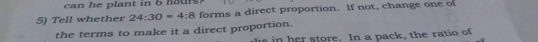 can he plant in 6 hours? 
5) Tell whether 24:30=4:8 forms a direct proportion. If not, change one of 
the terms to make it a direct proportion. 
rs in her store. In a pack, the ratio of