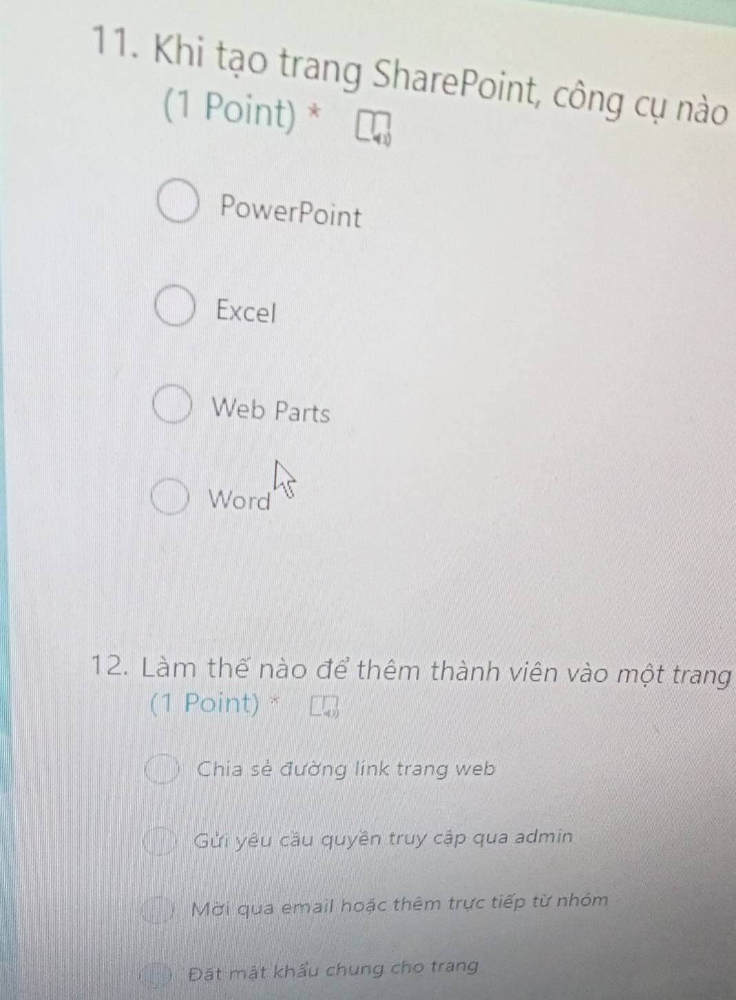 Khi tạo trang SharePoint, công cụ nào
(1 Point) *
PowerPoint
Excel
Web Parts
Word
12. Làm thế nào để thêm thành viên vào một trang
(1 Point) *
Chia sẻ đường link trang web
Gửi yêu cầu quyền truy cập qua admin
Mời qua email hoặc thêm trực tiếp từ nhóm
Đặt mật khẩu chung cho trang