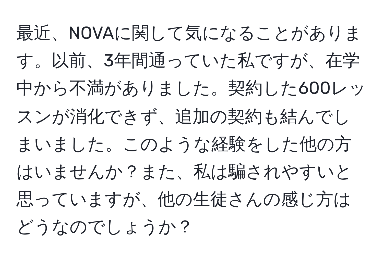 最近、NOVAに関して気になることがあります。以前、3年間通っていた私ですが、在学中から不満がありました。契約した600レッスンが消化できず、追加の契約も結んでしまいました。このような経験をした他の方はいませんか？また、私は騙されやすいと思っていますが、他の生徒さんの感じ方はどうなのでしょうか？