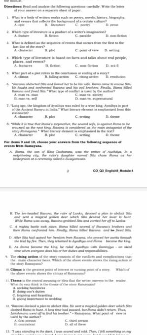Directioms: Read and analyze the following questions carefully. Write the letter
of your answer on a sepazate sheet of paper.
1. What is a body of written works such as poetry, nowels, history, biography,
A. +psc and essays that reflects the background of a certain cultuze? C. poetr D. prose
B. Siterature
2. Which type of literature is a product of a writer's imagination? C. parsible It non fctiee
A. leature B. 5ction
3. What is defined as the sequence of events that occurs from the first to the
last line of the stors? A. chatacter B. plot C. point of view D. setting
s. Which type of literature is based on facts and talks about real people,
places, and events? A. features B. fiction C. non-fiction D. eci-fi
5. What part of a plot refers to the conchasion or ending of a story? C. rising action D. resolution
A. climaa B. falling action
6. "Ravana abducted Sita and forced her to be his wife. Rama came to rescue Sita.
He fouaht and confronsed Ravana and his evil brothers. Finally. Rama killed
Ravana and freed Sito. " What type of conflict is used by the author? C ma sr
B. man vs. self  A  m n     m D. man vs. supernatural
7. "Long ago, the kingdom of Avodhya was ruled by a wise king. Avodhys is part
saement? of the Ancient Barsyu in India." What Snerary element is emphasiped bom this
A. character B. plot C. setling D. theme
8: "While it is true that Rama's stexmother, the second wife, is aooinst Ruma to he
crouned as the next king, Ravana is considered as the min antagonist of the
story Ramayang." What literary element is emphasized in the text? C. setting D. theme
A. charscser B. plot
events from Ramayans For items 9 and 10, choose your answers from the following sequence of
A Rama, the son of Kina Dashurats, was the prince of Auchdua In a
neighharing cty, the ruler's daughter named Sita chose Nna as he
bridegroom at a ceremony called a Swaganwara.
3 CO_Q3_Englisht_ Modute 4
B. The son-headed Ravuna, the ruler of Lanks, devised a plan to abduct Sita
and vend a mogical golden deer wich Sita desired her lover to hunt.
While Stama was away, Ihauna grabbed Sita and curried her off to Lanku.
C. A mighty buttle took place. Roma killed several of facana's brothers and
then Rama confronted him. Finally, Rama killed Ravana and be freed Sita
D. After Sita had gained her freedom from Ruvana, she proved her muritu throual
the trial by fee. Then, they returned to Agodhya and Rama - became the king
E. As Rama becume the kina, he ruded Agodhys with Ramrajga - an ilead
time when everyone does his or her duties and rexponsibilities.
9. The rising action of the stury consists of the conflicts and complications that
the - main chacacter fares. Which of the absove events shors the rising action of
the siory Ramayuna?
10. Chmam is the greatesr point of insereat or rurming point of a seory. Which of
the above events shows the climaa of Hamayana?
I 1. Theme is the centeal meaning or idea that the writer conveys to the reader.
What do yos think is the theme of the stury Ramwana?
B. doma une's duties A. seeking happiness
C. foceving and fcertting D. giving iportance in wedding
12. "Ravams devised a plan to abduct Sisa. He sent a magical golden deer which Sita
desired Rama to hunt. A long time had passed, but Rama didn't return. Thus,
used by the suthor? Lukshmuns went off to fi his hother." - Hasayans. What point of vime is
It. omniscient A. first person C. third person D. all of these
13. "I was stunding in the dark, I was scared and cold. Then, I felt something on my