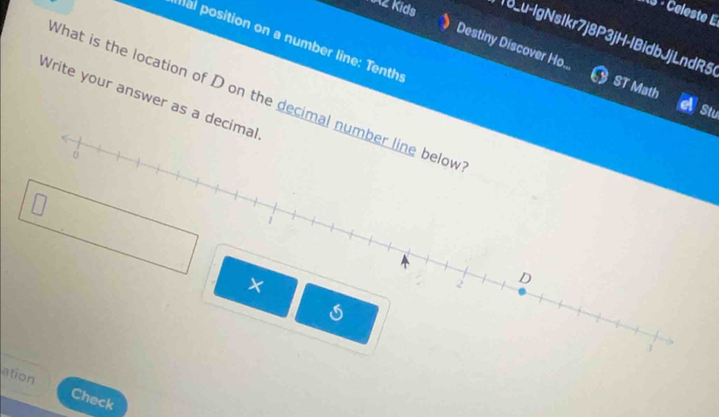 AZ Kids 
113 - Céleste E 
18_u-IgNsIkr7j8P3jH-lBidbJjLndR5 
al position on a number line: Tenths 
》 Destiny Discover Ho... 
ST Math 
Write your answer as a decimal What is the location of D on the decimal number line below 
Stu
0
1
×
2 D
3
ation Check