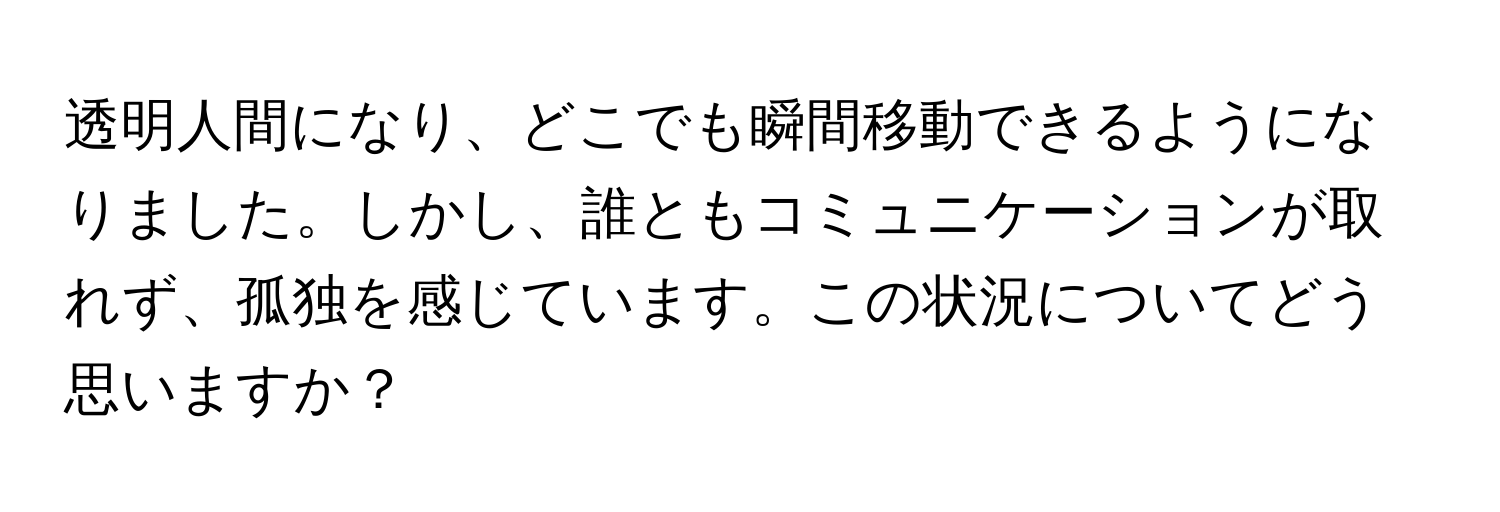 透明人間になり、どこでも瞬間移動できるようになりました。しかし、誰ともコミュニケーションが取れず、孤独を感じています。この状況についてどう思いますか？