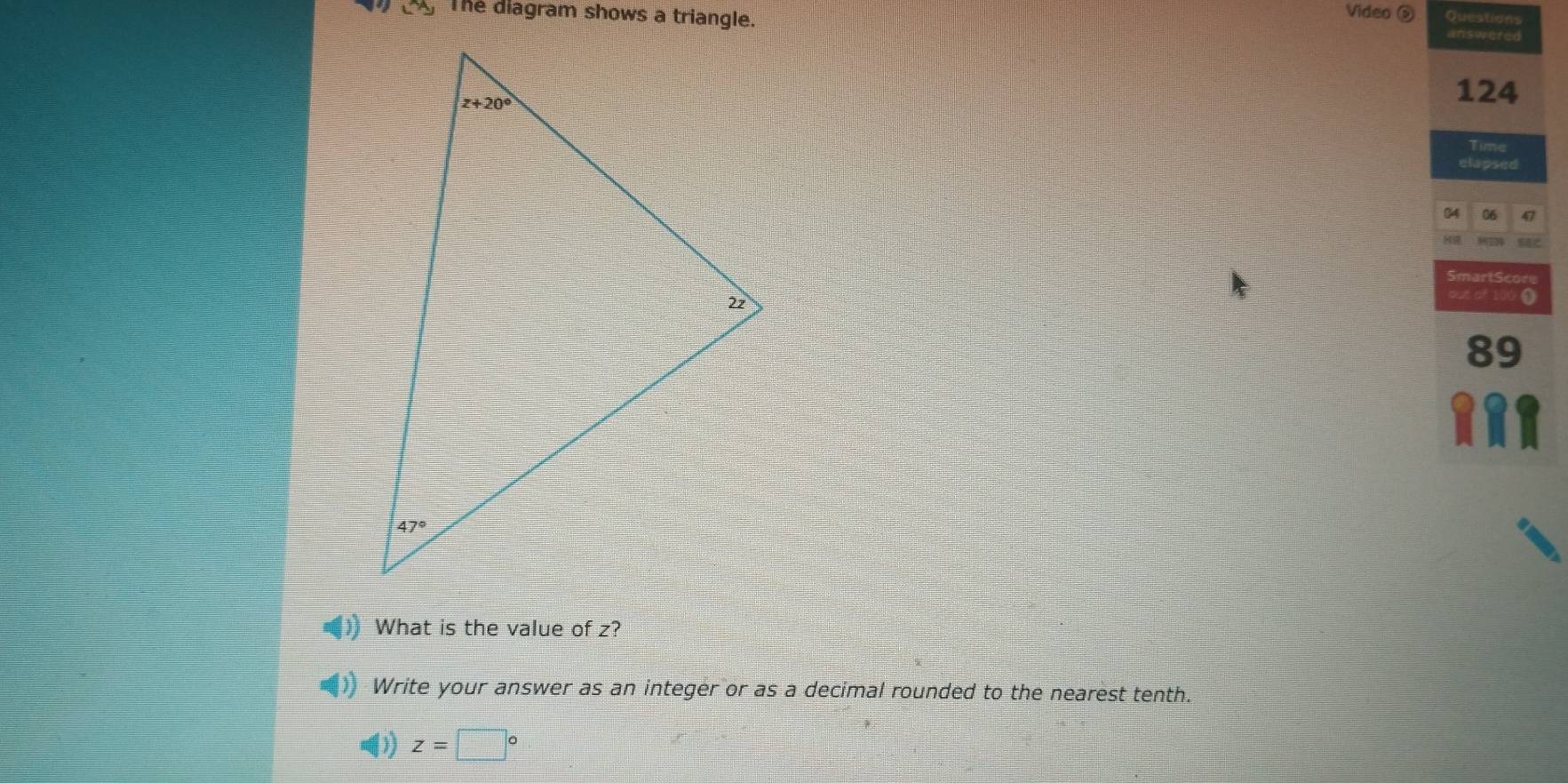 The diagram shows a triangle.
Video Questions
answered
124
Time
clapsed
04 06 47
SmartScore
oue of 100 0
89
What is the value of z?
Write your answer as an integer or as a decimal rounded to the nearest tenth.
z=□°