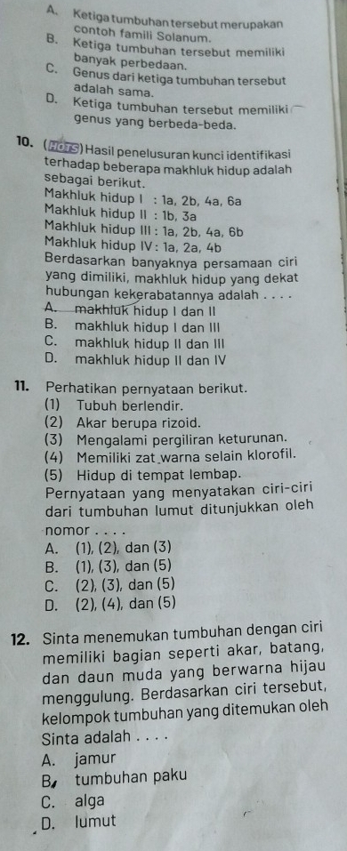 A、 Ketiga tumbuhan tersebut merupakan
contoh famili Solanum.
B. Ketiga tumbuhan tersebut memiliki
banyak perbedaan.
C. Genus dari ketiga tumbuhan tersebut
adalah sama.
D. Ketiga tumbuhan tersebut memiliki
genus yang berbeda-beda.
10. (H01S) Hasil penelusuran kunci identifikasi
terhadap beberapa makhluk hidup adalah
sebagai berikut.
Makhluk hidup I : 1a, 2b, 4a, 6a
Makhluk hidup II : 1b, 3a
Makhluk hidup III : 1a, 2b, 4a, 6b
Makhluk hidup IV: 1a, 2a, 4b
Berdasarkan banyaknya persamaan ciri
yang dimiliki, makhluk hidup yang dekat
hubungan kekerabatannya adalah . . . .
A. makhluk hidup I dan II
B. makhluk hidup I dan III
C. makhluk hidup II dan III
D. makhluk hidup II dan IV
11. Perhatikan pernyataan berikut.
(1) Tubuh berlendir.
(2) Akar berupa rizoid.
(3) Mengalami pergiliran keturunan.
(4) Memiliki zat warna selain klorofil.
(5) Hidup di tempat lembap.
Pernyataan yang menyatakan ciri-ciri
dari tumbuhan lumut ditunjukkan oleh
nomor . . . .
A. (1), (2), dan (3)
B. (1), (3), dan (5)
C. (2), (3), dan (5)
D. (2), (4), dan (5)
12. Sinta menemukan tumbuhan dengan ciri
memiliki bagian seperti akar, batang,
dan daun muda yang berwarna hijau
menggulung. Berdasarkan ciri tersebut,
kelompok tumbuhan yang ditemukan oleh
Sinta adalah . . . .
A. jamur
B tumbuhan paku
C. alga
D. lumut