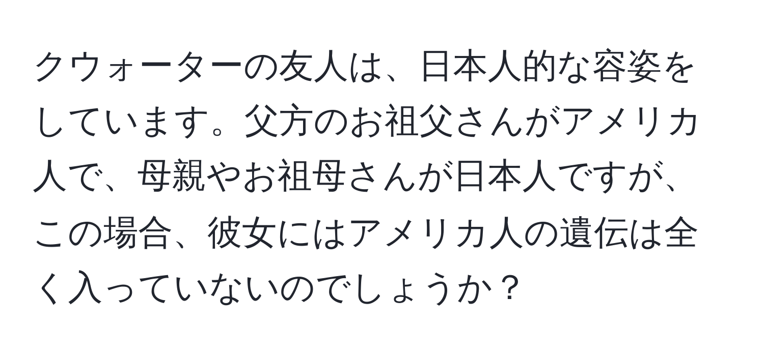 クウォーターの友人は、日本人的な容姿をしています。父方のお祖父さんがアメリカ人で、母親やお祖母さんが日本人ですが、この場合、彼女にはアメリカ人の遺伝は全く入っていないのでしょうか？