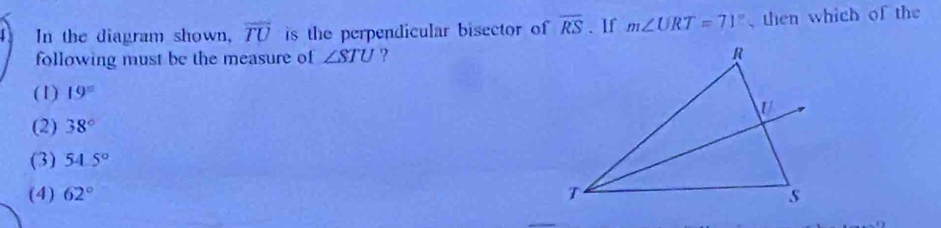 In the diagram shown, overline TU is the perpendicular bisector of overline RS. If m∠ URT=71° then which of the
following must be the measure of ∠ STU ?
(1) 19°
(2) 38°
(3) 54.5°
(4) 62°