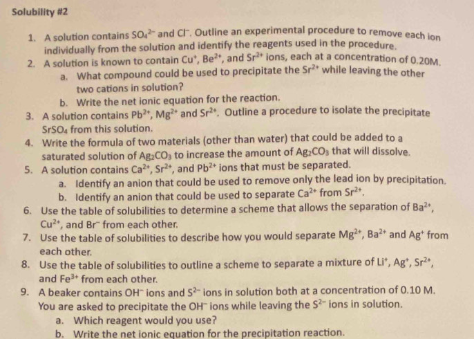 Solubility #2
1. A solution contains SO_4^((2-) and Cl'. Outline an experimental procedure to remove each ion
individually from the solution and identify the reagents used in the procedure.
2. A solution is known to contain Cu^+),Be^(2+) , and Sr^(2+) ions, each at a concentration of 0.20M.
a. What compound could be used to precipitate the Sr^(2+) while leaving the other
two cations in solution?
b. Write the net ionic equation for the reaction.
3. A solution contains Pb^(2+),Mg^(2+) and Sr^(2+). Outline a procedure to isolate the precipitate
SrSO_4 from this solution.
4. Write the formula of two materials (other than water) that could be added to a
saturated solution of Ag_2CO_3 to increase the amount of Ag_2CO_3 that will dissolve.
5. A solution contains Ca^(2+),Sr^(2+) , and Pb^(2+) ions that must be separated.
a. Identify an anion that could be used to remove only the lead ion by precipitation.
b. Identify an anion that could be used to separate Ca^(2+) from Sr^(2+).
6. Use the table of solubilities to determine a scheme that allows the separation of Ba^(2+),
Cu^(2+) , and Br' from each other.
7. Use the table of solubilities to describe how you would separate Mg^(2+),Ba^(2+) and Ag^+ from
each other.
8. Use the table of solubilities to outline a scheme to separate a mixture of Li^+,Ag^+,Sr^(2+),
and Fe^(3+) from each other.
9. A beaker contains OHˉ ions and S^(2-) ions in solution both at a concentration of 0.10 M.
You are asked to precipitate the OH" ions while leaving the S^(2-) ions in solution.
a. Which reagent would you use?
b. Write the net ionic equation for the precipitation reaction.