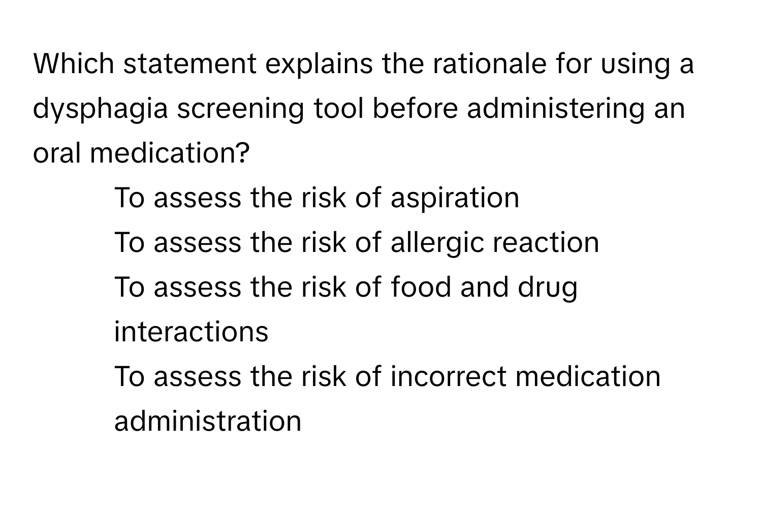 Which statement explains the rationale for using a dysphagia screening tool before administering an oral medication?

1. To assess the risk of aspiration
2. To assess the risk of allergic reaction
3. To assess the risk of food and drug interactions
4. To assess the risk of incorrect medication administration