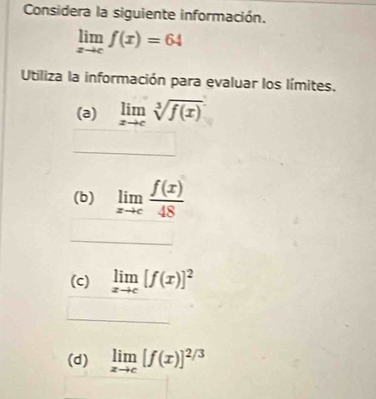 Considera la siguiente información.
limlimits _xto cf(x)=64
Utiliza la información para evaluar los límites. 
(a) limlimits _xto csqrt[3](f(x))
(b) limlimits _xto c f(x)/48 
(c) limlimits _xto c[f(x)]^2
(d) limlimits _xto c[f(x)]^2/3