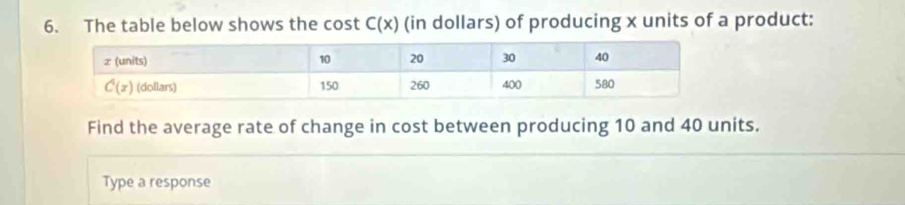 The table below shows the cost C(x) (in dollars) of producing x units of a product:
Find the average rate of change in cost between producing 10 and 40 units.
Type a response