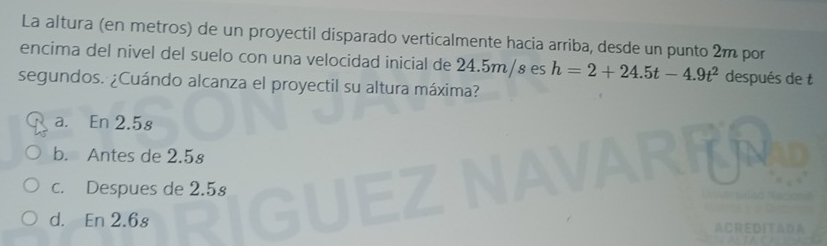 La altura (en metros) de un proyectil disparado verticalmente hacia arriba, desde un punto 2m por
encima del nivel del suelo con una velocidad inicial de 24.5m/s es h=2+24.5t-4.9t^2 después de t
segundos. ¿Cuándo alcanza el proyectil su altura máxima?
a. En 2.5s
b. Antes de 2.5º
c. Despues de 2.5s
d. En 2.6s